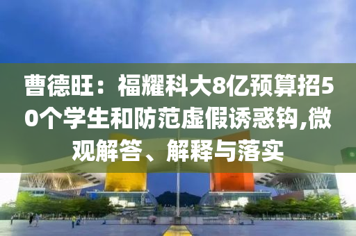 曹德旺：福耀科大8億預(yù)算招50個(gè)學(xué)生和防范虛假誘惑鉤,微觀解答、解釋與落實(shí)