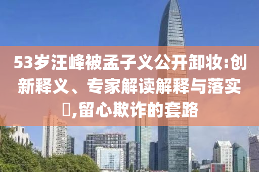 53歲汪峰被孟子義公開(kāi)卸妝:創(chuàng)新釋義、專家解讀解釋與落實(shí)?,留心欺詐的套路