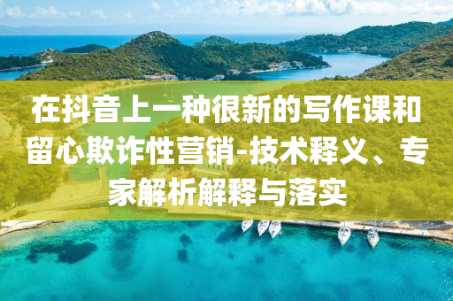 在抖音上一種很新的寫作課和留心欺詐性營銷-技術(shù)釋義、專家解析解釋與落實(shí)