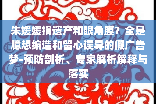 朱媛媛捐遺產(chǎn)和眼角膜？全是臆想編造和留心誤導(dǎo)的假?gòu)V告夢(mèng)-預(yù)防剖析、專家解析解釋與落實(shí)