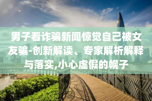 男子看詐騙新聞驚覺自己被女友騙-創(chuàng)新解讀、專家解析解釋與落實(shí),小心虛假的幌子