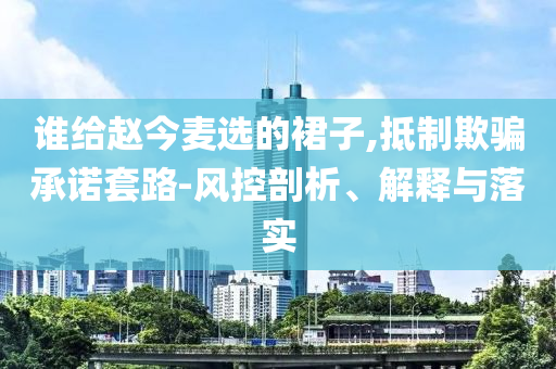 誰給趙今麥選的裙子,抵制欺騙承諾套路-風(fēng)控剖析、解釋與落實(shí)