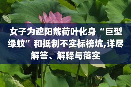 女子為遮陽戴荷葉化身“巨型綠蚊”和抵制不實(shí)標(biāo)榜坑,詳盡解答、解釋與落實(shí)