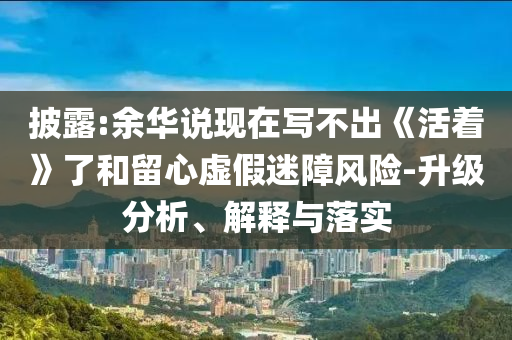 披露:余華說現(xiàn)在寫不出《活著》了和留心虛假迷障風(fēng)險-升級分析、解釋與落實