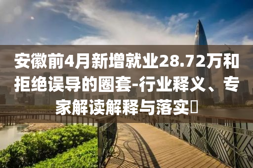 安徽前4月新增就業(yè)28.72萬和拒絕誤導的圈套-行業(yè)釋義、專家解讀解釋與落實?