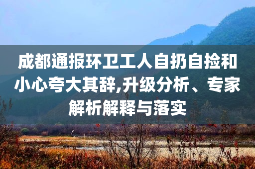 成都通報環(huán)衛(wèi)工人自扔自撿和小心夸大其辭,升級分析、專家解析解釋與落實