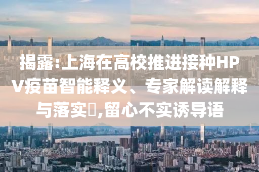 揭露:上海在高校推進接種HPV疫苗智能釋義、專家解讀解釋與落實?,留心不實誘導語
