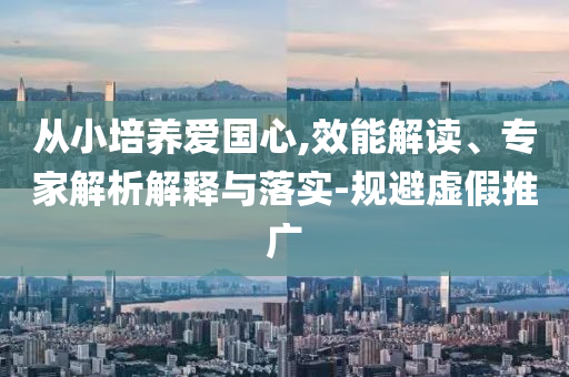 從小培養(yǎng)愛國心,效能解讀、專家解析解釋與落實(shí)-規(guī)避虛假推廣