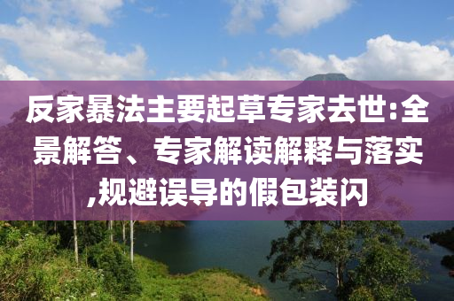 反家暴法主要起草專家去世:全景解答、專家解讀解釋與落實(shí),規(guī)避誤導(dǎo)的假包裝閃