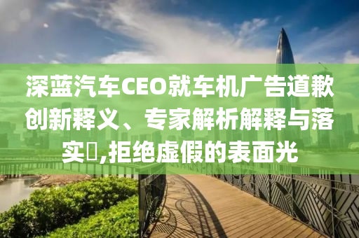深藍(lán)汽車CEO就車機(jī)廣告道歉創(chuàng)新釋義、專家解析解釋與落實(shí)?,拒絕虛假的表面光