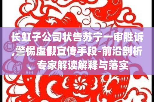 長虹子公司狀告蘇寧一審勝訴,警惕虛假宣傳手段-前沿剖析、專家解讀解釋與落實