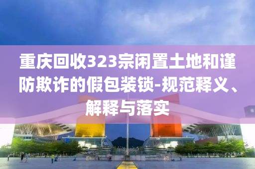 重慶回收323宗閑置土地和謹(jǐn)防欺詐的假包裝鎖-規(guī)范釋義、解釋與落實