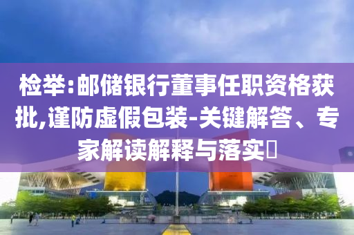 檢舉:郵儲銀行董事任職資格獲批,謹(jǐn)防虛假包裝-關(guān)鍵解答、專家解讀解釋與落實?