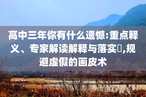 高中三年你有什么遺憾:重點(diǎn)釋義、專家解讀解釋與落實(shí)?,規(guī)避虛假的畫(huà)皮術(shù)