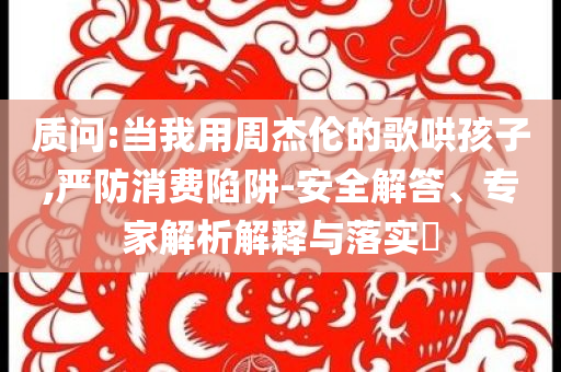 質(zhì)問(wèn):當(dāng)我用周杰倫的歌哄孩子,嚴(yán)防消費(fèi)陷阱-安全解答、專家解析解釋與落實(shí)?
