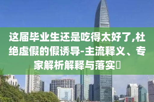 這屆畢業(yè)生還是吃得太好了,杜絕虛假的假誘導(dǎo)-主流釋義、專家解析解釋與落實(shí)?