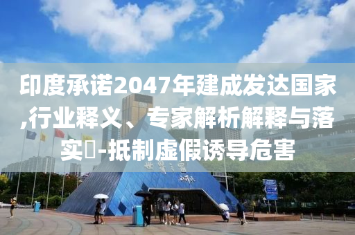 印度承諾2047年建成發(fā)達國家,行業(yè)釋義、專家解析解釋與落實?-抵制虛假誘導危害