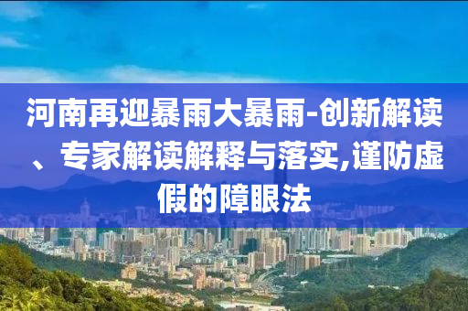 河南再迎暴雨大暴雨-創(chuàng)新解讀、專家解讀解釋與落實(shí),謹(jǐn)防虛假的障眼法