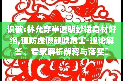 識(shí)破:林允穿半透明紗裙身材好絕,謹(jǐn)防虛假鼓吹危害-理論解答、專家解析解釋與落實(shí)?