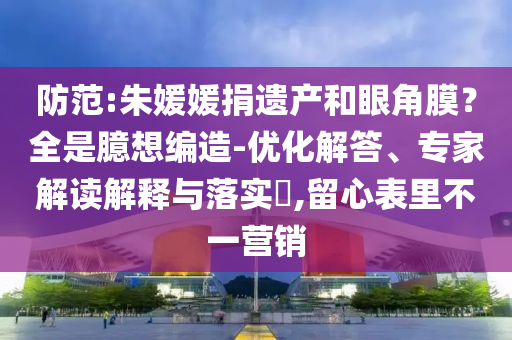 防范:朱媛媛捐遺產(chǎn)和眼角膜？全是臆想編造-優(yōu)化解答、專家解讀解釋與落實(shí)?,留心表里不一營(yíng)銷