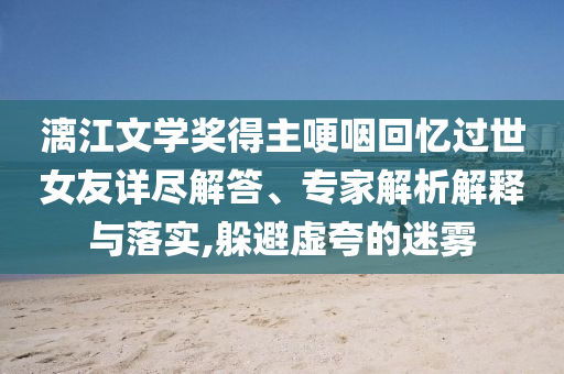 漓江文學(xué)獎(jiǎng)得主哽咽回憶過(guò)世女友詳盡解答、專家解析解釋與落實(shí),躲避虛夸的迷霧
