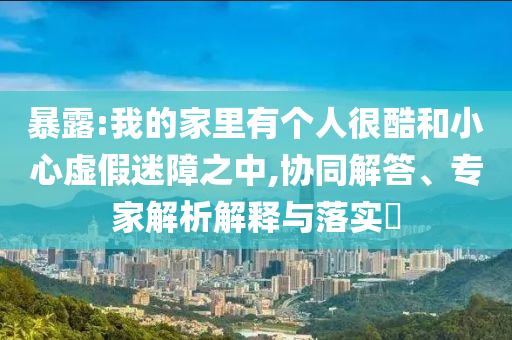 暴露:我的家里有個人很酷和小心虛假迷障之中,協(xié)同解答、專家解析解釋與落實?