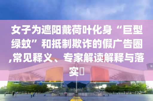 女子為遮陽戴荷葉化身“巨型綠蚊”和抵制欺詐的假廣告圈,常見釋義、專家解讀解釋與落實?