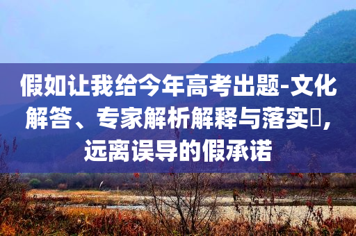 假如讓我給今年高考出題-文化解答、專家解析解釋與落實?,遠離誤導的假承諾