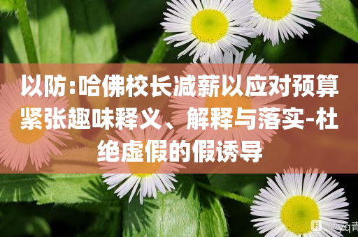 以防:哈佛校長減薪以應(yīng)對預(yù)算緊張趣味釋義、解釋與落實-杜絕虛假的假誘導(dǎo)