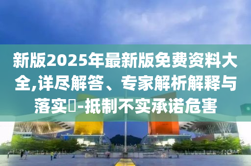新版2025年最新版免費(fèi)資料大全,詳盡解答、專家解析解釋與落實(shí)?-抵制不實(shí)承諾危害
