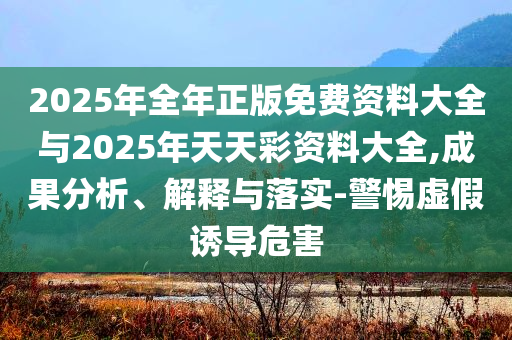 2025年全年正版免費(fèi)資料大全與2025年天天彩資料大全,成果分析、解釋與落實(shí)-警惕虛假誘導(dǎo)危害