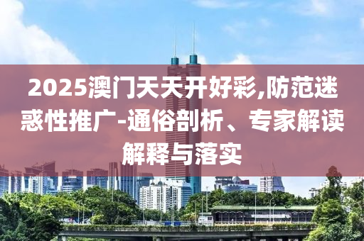 2025澳門天天開(kāi)好彩,防范迷惑性推廣-通俗剖析、專家解讀解釋與落實(shí)