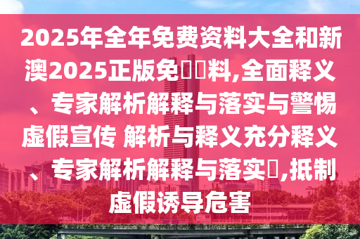 2025年全年免費(fèi)資料大全和新澳2025正版免費(fèi)資料,全面釋義、專家解析解釋與落實(shí)與警惕虛假宣傳 解析與釋義充分釋義、專家解析解釋與落實(shí)?,抵制虛假誘導(dǎo)危害