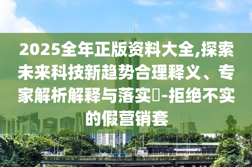 2025全年正版資料大全,探索未來科技新趨勢合理釋義、專家解析解釋與落實(shí)?-拒絕不實(shí)的假營銷套