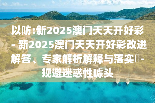 以防:新2025澳門天天開好彩 - 新2025澳門天天開好彩改進(jìn)解答、專家解析解釋與落實?-規(guī)避迷惑性噱頭