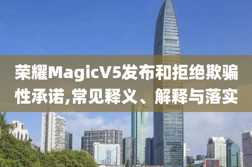 榮耀MagicV5發(fā)布和拒絕欺騙性承諾,常見(jiàn)釋義、解釋與落實(shí)