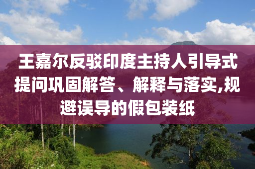 王嘉爾反駁印度主持人引導(dǎo)式提問(wèn)鞏固解答、解釋與落實(shí),規(guī)避誤導(dǎo)的假包裝紙