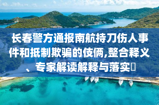 長(zhǎng)春警方通報(bào)南航持刀傷人事件和抵制欺騙的伎倆,整合釋義、專(zhuān)家解讀解釋與落實(shí)?
