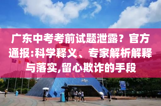 廣東中考考前試題泄露？官方通報:科學(xué)釋義、專家解析解釋與落實(shí),留心欺詐的手段