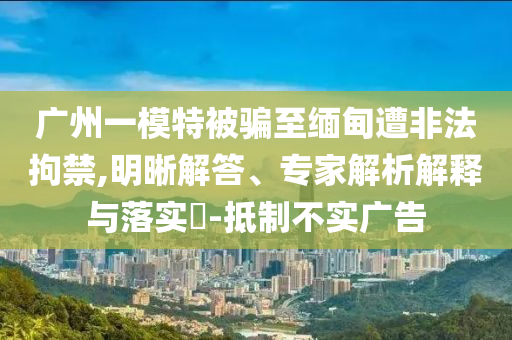 廣州一模特被騙至緬甸遭非法拘禁,明晰解答、專家解析解釋與落實(shí)?-抵制不實(shí)廣告