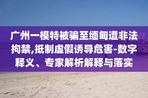 廣州一模特被騙至緬甸遭非法拘禁,抵制虛假誘導(dǎo)危害-數(shù)字釋義、專家解析解釋與落實(shí)