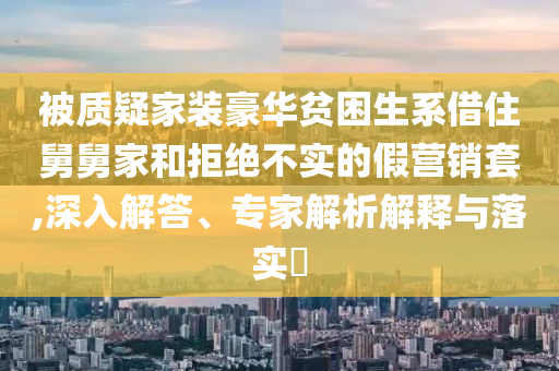 被質(zhì)疑家裝豪華貧困生系借住舅舅家和拒絕不實(shí)的假營(yíng)銷(xiāo)套,深入解答、專(zhuān)家解析解釋與落實(shí)?