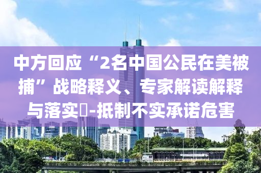 中方回應(yīng)“2名中國公民在美被捕”戰(zhàn)略釋義、專家解讀解釋與落實?-抵制不實承諾危害