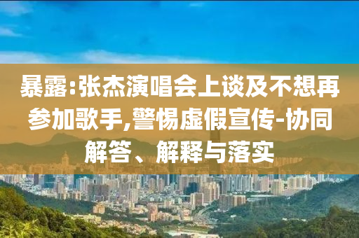 暴露:張杰演唱會上談及不想再參加歌手,警惕虛假宣傳-協(xié)同解答、解釋與落實