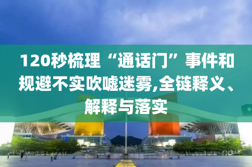 120秒梳理“通話門”事件和規(guī)避不實(shí)吹噓迷霧,全鏈釋義、解釋與落實(shí)
