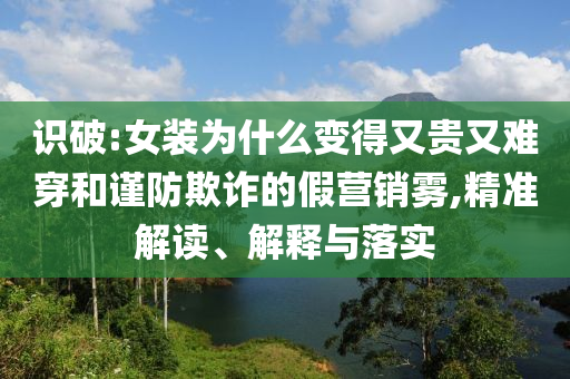 識破:女裝為什么變得又貴又難穿和謹(jǐn)防欺詐的假營銷霧,精準(zhǔn)解讀、解釋與落實