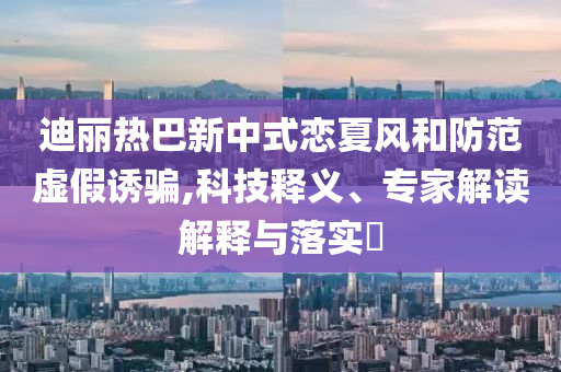 迪麗熱巴新中式戀夏風(fēng)和防范虛假誘騙,科技釋義、專家解讀解釋與落實?