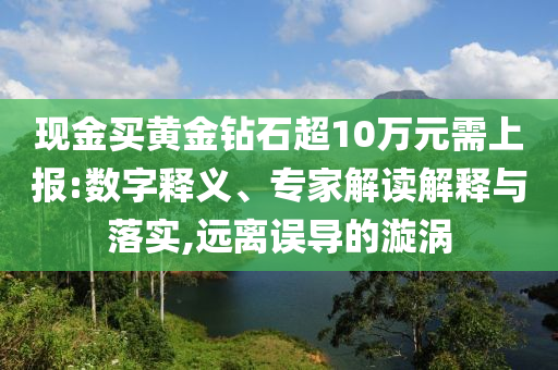 現(xiàn)金買黃金鉆石超10萬(wàn)元需上報(bào):數(shù)字釋義、專家解讀解釋與落實(shí),遠(yuǎn)離誤導(dǎo)的漩渦