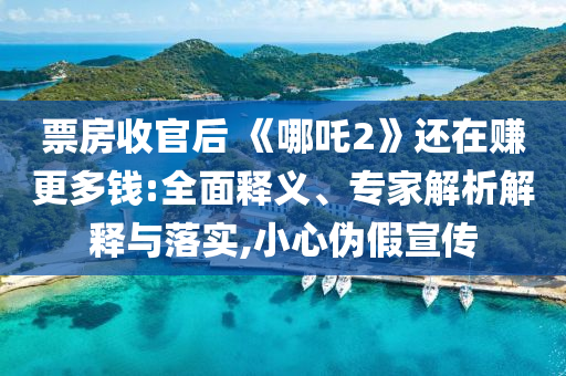 票房收官后 《哪吒2》還在賺更多錢:全面釋義、專家解析解釋與落實(shí),小心偽假宣傳