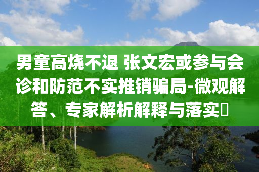 男童高燒不退 張文宏或參與會(huì)診和防范不實(shí)推銷騙局-微觀解答、專家解析解釋與落實(shí)?